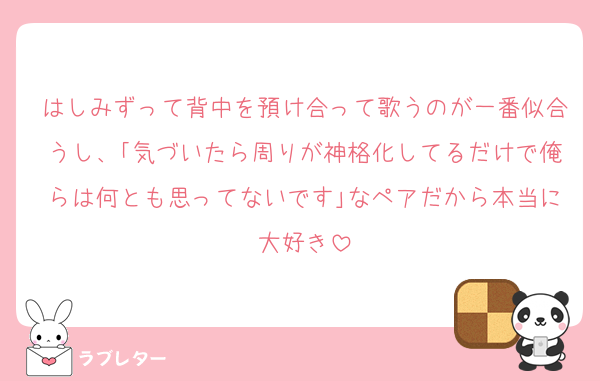 はしみずって背中を預け合って歌うのが一番似合うし、｢気づいたら周りが神格化してるだけで俺らは何とも思ってないです｣なペアだから本当に大好き
