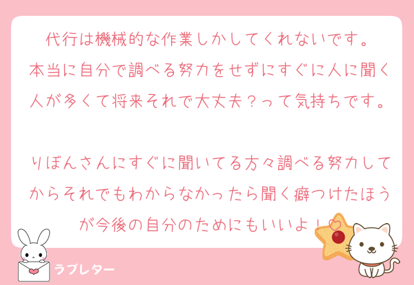 代行は機械的な作業しかしてくれないです。
本当に自分で調べる努力をせずにすぐに人に聞く人が多くて将来それで大丈夫？って気持ちです。
りぼんさんにすぐに聞いてる方々調べる努力してからそれでもわからなかったら聞く癖つけたほうが今後の自分のためにもいいよ！