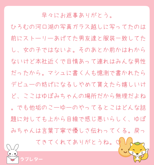 早々にお返事ありがとう。
ひろむの河口湖の写真ガラス越しに写ってたのは前にストーリーあげてた男友達と服装一致してたし、女の子ではないよ。そのあとか前かはわからないけど本社近くで目情あって連れはみんな男性だったから。マシュに書く人も憶測で書かれたらデビューの妨げになるしやめて貰えたら嬉しいけど、ここはゆぽみちゃんの場所だから無理だよね。でも他垢のこーゆーのやってるとこはどんな話題に対しても上から目線で感じ悪いらしく、ゆぽみちゃんは言葉丁寧で優しさ伝わってくる。戻ってきてくれてありがとうね。