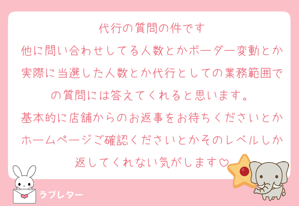 代行の質問の件です
他に問い合わせしてる人数とかボーダー変動とか実際に当選した人数とか代行としての業務範囲での質問には答えてくれると思います。
基本的に店舗からのお返事をお待ちくださいとかホームページご確認くださいとかそのレベルしか返してくれない気がします