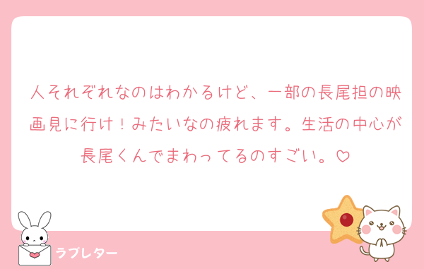 人それぞれなのはわかるけど、一部の長尾担の映画見に行け！みたいなの疲れます。生活の中心が長尾くんでまわってるのすごい。