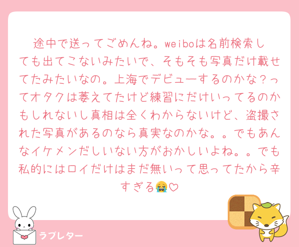 途中で送ってごめんね。weiboは名前検索しても出てこないみたいで、そもそも写真だけ載せてたみたいなの。上海でデビューするのかな？ってオタクは萎えてたけど練習にだけいってるのかもしれないし真相は全くわからないけど、盗撮された写真があるのなら真実なのかな。。でもあんなイケメンだしいない方がおかしいよね。。でも私的にはロイだけはまだ無いって思ってたから辛すぎる😭