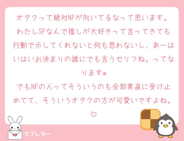 オタクって絶対NFが向いてるなって思います。わたしSFなんで推しが大好きって言ってきても行動で示してくれないと何も思わないし、あーはいはいお決まりの誰にでも言うセリフね。ってなりますw
でもNFの人ってそういうのも全部素直に受け止めてて、そういうオタクの方が可愛いですよね。