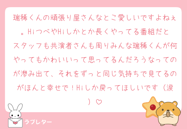 瑞稀くんの頑張り屋さんなとこ愛しいですよねぇ。HiつべやHiしかとか長くやってる番組だとスタッフも共演者さんも周りみんな瑞稀くんが何やってもかわいいって思ってるんだろうなってのが滲み出て、それをずっと同じ気持ちで見てるのがほんと幸せで！Hiしか戻ってほしいです（涙）