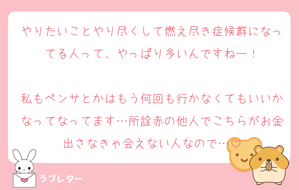 やりたいことやり尽くして燃え尽き症候群になってる人って、やっぱり多いんですねー！

私もペンサとかはもう何回も行かなくてもいいかなってなってます…所詮赤の他人でこちらがお金出さなきゃ会えない人なので…