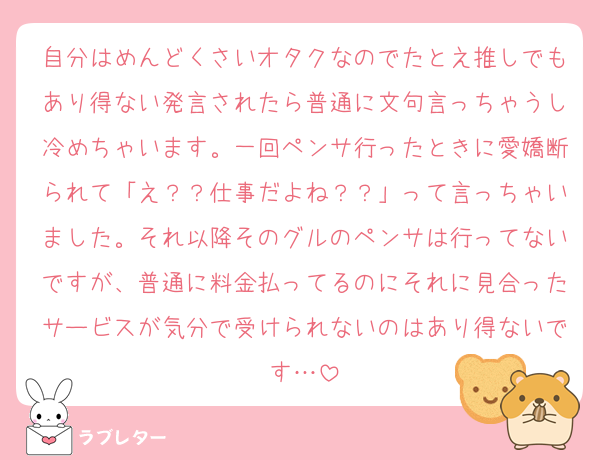 自分はめんどくさいオタクなのでたとえ推しでもあり得ない発言されたら普通に文句言っちゃうし冷めちゃいます。一回ペンサ行ったときに愛嬌断られて「え？？仕事だよね？？」って言っちゃいました。それ以降そのグルのペンサは行ってないですが、普通に料金払ってるのにそれに見合ったサービスが気分で受けられないのはあり得ないです…