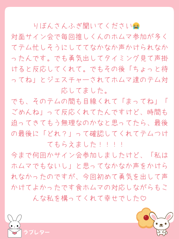 りぼんさんふぎ聞いてください😭
対面サイン会で毎回推しくんのホムマ参加が多くてテム忙しそうにしててなかなか声かけられなかったんです。でも勇気出してタイミング見て声掛けると反応してくれて。でもその後「ちょっと待ってね」とジェスチャーされてホムマ達のテム対応してました。
でも、そのテムの間も目線くれて「まってね」「ごめんね」って反応くれてたんですけど、時間も迫ってきてもう無理なのかなと思ってたら、最後の最後に「どれ？」って確認してくれてテムつけてもらえました！！！！
今まで何回かサイン会参加しましたけど、「私はホムマでもないし」と思ってなかなか声をかけられなかったのですが、今回初めて勇気を出して声かけてよかったです食ホムマの対応しながらもこんな私を構ってくれて幸せでした