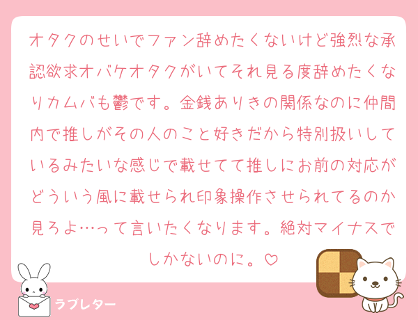 オタクのせいでファン辞めたくないけど強烈な承認欲求オバケオタクがいてそれ見る度辞めたくなりカムバも鬱です。金銭ありきの関係なのに仲間内で推しがその人のこと好きだから特別扱いしているみたいな感じで載せてて推しにお前の対応がどういう風に載せられ印象操作させられてるのか見ろよ…って言いたくなります。絶対マイナスでしかないのに。