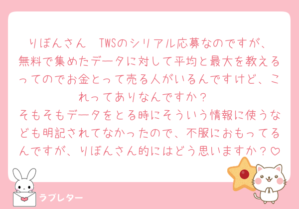 りぼんさん🥲TWSのシリアル応募なのですが、無料で集めたデータに対して平均と最大を教えるってのでお金とって売る人がいるんですけど、これってありなんですか？
そもそもデータをとる時にそういう情報に使うなども明記されてなかったので、不服におもってるんですが、りぼんさん的にはどう思いますか？