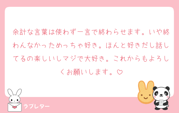 余計な言葉は使わず一言で終わらせます。いや終わんなかっためっちゃ好き。ほんと好きだし話してるの楽しいしマジで大好き。これからもよろしくお願いします。