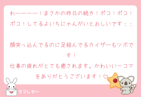 わーーーー！まさかの昨日の続き！ポコ！ポコ！ポコ！してるよいちにゃんがいとおしいです；；
顔突っ込んでるのに足組んでるカイザーもツボです！
仕事の疲れがとても癒されます。かわいい一コマをありがとうございます！