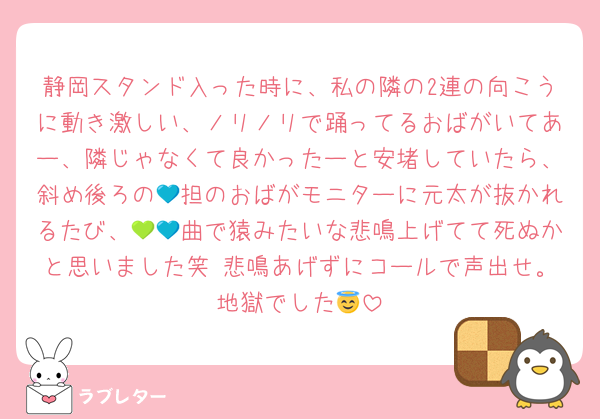 静岡スタンド入った時に、私の隣の2連の向こうに動き激しい、ノリノリで踊ってるおばがいてあー、隣じゃなくて良かったーと安堵していたら、斜め後ろの💙担のおばがモニターに元太が抜かれるたび、💚💙曲で猿みたいな悲鳴上げてて死ぬかと思いました笑 悲鳴あげずにコールで声出せ。地獄でした😇