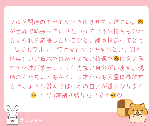 ワルツ関連のモヤモヤ吐き出させてください。🐯が世界で頑張っていきたいっていう気持ちも分かるしそれを応援したい自分と、諸事情あってどうしてもワルツに行けないのでキャパといいVIP特典といい日本ではありえない待遇で🐯に会えるオタク達が羨ましくて仕方ない自分がいます。現地の人たちはともかく、日本からも大量に参加するでしょうし僻んでばっかの自分が嫌になります😔いい加減割り切りたいです😔