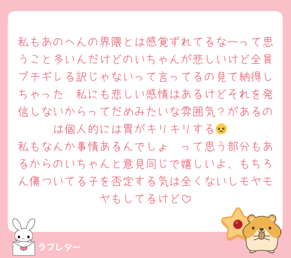 私もあのへんの界隈とは感覚ずれてるなーって思うこと多いんだけどのいちゃんが悲しいけど全員ブチギレる訳じゃないって言ってるの見て納得しちゃった〜私にも悲しい感情はあるけどそれを発信しないからってだめみたいな雰囲気？があるのは個人的には胃がキリキリする😞
私もなんか事情あるんでしょ〜って思う部分もあるからのいちゃんと意見同じで嬉しいよ、もちろん傷ついてる子を否定する気は全くないしモヤモヤもしてるけど