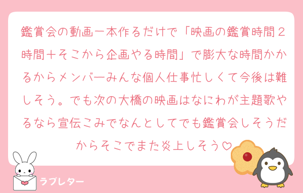 鑑賞会の動画一本作るだけで「映画の鑑賞時間２時間＋そこから企画やる時間」で膨大な時間かかるからメンバーみんな個人仕事忙しくて今後は難しそう。でも次の大橋の映画はなにわが主題歌やるなら宣伝こみでなんとしてでも鑑賞会しそうだからそこでまた炎上しそう