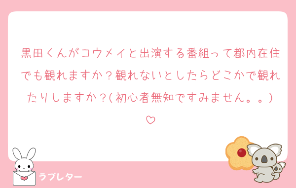 黒田くんがコウメイと出演する番組って都内在住でも観れますか？観れないとしたらどこかで観れたりしますか？(初心者無知ですみません。。)