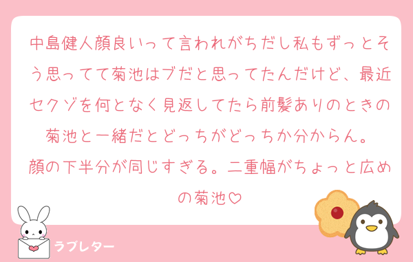 中島健人顔良いって言われがちだし私もずっとそう思ってて菊池はブだと思ってたんだけど、最近セクゾを何となく見返してたら前髪ありのときの菊池と一緒だとどっちがどっちか分からん。
顔の下半分が同じすぎる。二重幅がちょっと広めの菊池