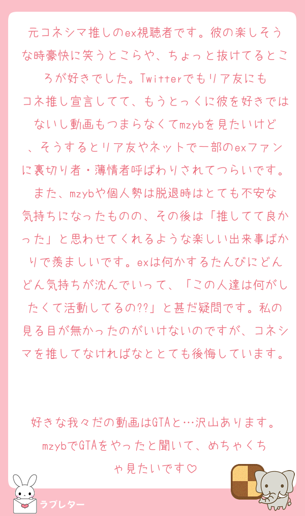 元コネシマ推しのex視聴者です。彼の楽しそうな時豪快に笑うとこらや、ちょっと抜けてるところが好きでした。Twitterでもリア友にもコネ推し宣言してて、もうとっくに彼を好きではないし動画もつまらなくてmzybを見たいけど、そうするとリア友やネットで一部のexファンに裏切り者・薄情者呼ばわりされてつらいです。また、mzybや個人勢は脱退時はとても不安な気持ちになったものの、その後は「推してて良かった」と思わせてくれるような楽しい出来事ばかりで羨ましいです。exは何かするたんびにどんどん気持ちが沈んでいって、「この人達は何がしたくて活動してるの??」と甚だ疑問です。私の見る目が無かったのがいけないのですが、コネシマを推してなければなととても後悔しています。

好きな我々だの動画はGTAと…沢山あります。mzybでGTAをやったと聞いて、めちゃくちゃ見たいです