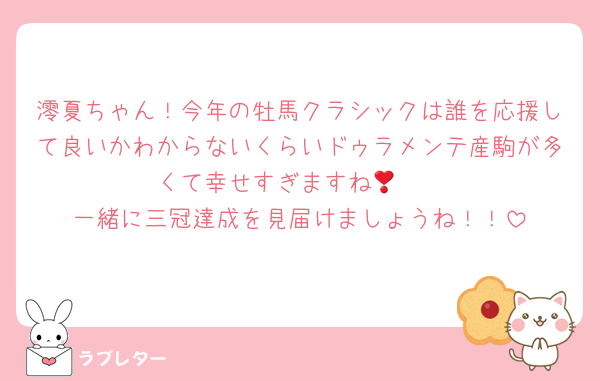 澪夏ちゃん！今年の牡馬クラシックは誰を応援して良いかわからないくらいドゥラメンテ産駒が多くて幸せすぎますね🥹❣️
一緒に三冠達成を見届けましょうね！！
