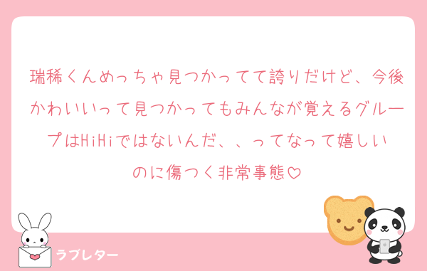 瑞稀くんめっちゃ見つかってて誇りだけど、今後かわいいって見つかってもみんなが覚えるグループはHiHiではないんだ、、ってなって嬉しいのに傷つく非常事態