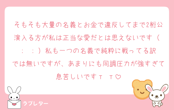 そもそも大量の名義とお金で違反してまで2桁公演入る方が私は正当な愛だとは思えないです（ ;  ; ）私も一つの名義で純粋に戦ってる訳では無いですが、あまりにも同調圧力が強すぎて息苦しいです‬т т
