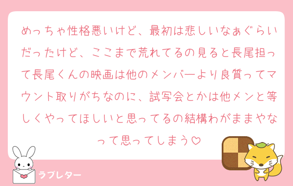 めっちゃ性格悪いけど、最初は悲しいなぁぐらいだったけど、ここまで荒れてるの見ると長尾担って長尾くんの映画は他のメンバーより良質ってマウント取りがちなのに、試写会とかは他メンと等しくやってほしいと思ってるの結構わがままやなって思ってしまう