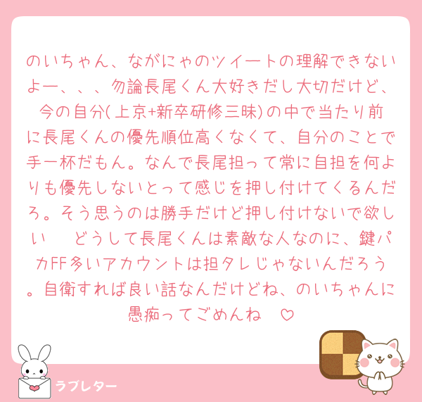 のいちゃん、ながにゃのツイートの理解できないよー、、、勿論長尾くん大好きだし大切だけど、今の自分(上京+新卒研修三昧)の中で当たり前に長尾くんの優先順位高くなくて、自分のことで手一杯だもん。なんで長尾担って常に自担を何よりも優先しないとって感じを押し付けてくるんだろ。そう思うのは勝手だけど押し付けないで欲しい🥲 どうして長尾くんは素敵な人なのに、鍵パカFF多いアカウントは担タレじゃないんだろう。自衛すれば良い話なんだけどね、のいちゃんに愚痴ってごめんね🥲