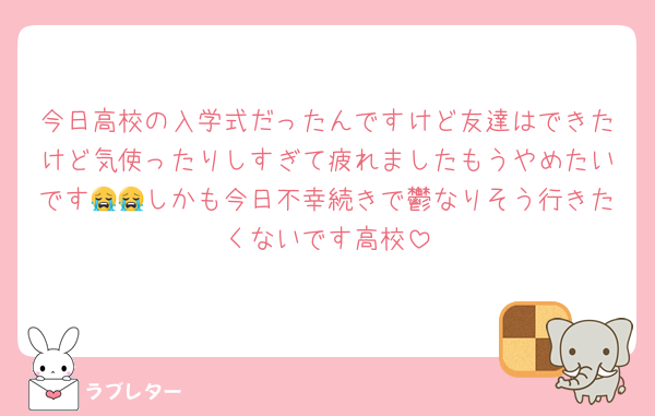 今日高校の入学式だったんですけど友達はできたけど気使ったりしすぎて疲れましたもうやめたいです😭😭しかも今日不幸続きで鬱なりそう行きたくないです高校