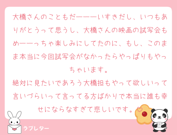 大橋さんのこともだーーーいすきだし、いつもありがとうって思うし、大橋さんの映画の試写会もめーーっちゃ楽しみにしてたのに、もし、このまま本当に今回試写会がなかったらやっぱりもやっちゃいます。
絶対に見たいであろう大橋担もやって欲しいって言いづらいって言ってる方ばかりで本当に誰も幸せにならなすぎて悲しいです。