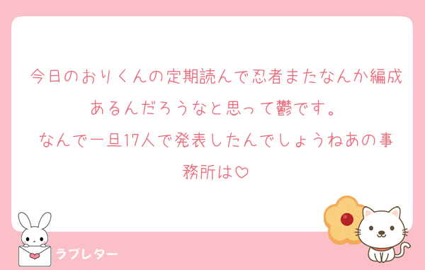 今日のおりくんの定期読んで忍者またなんか編成あるんだろうなと思って鬱です。
なんで一旦17人で発表したんでしょうねあの事務所は