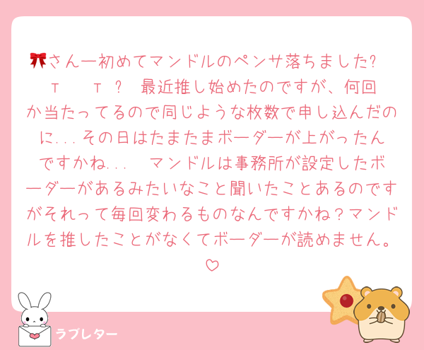 🎀さんー初めてマンドルのペンサ落ちましたᐡ т · т ᐡ 最近推し始めたのですが、何回か当たってるので同じような枚数で申し込んだのに...その日はたまたまボーダーが上がったんですかね...🥲マンドルは事務所が設定したボーダーがあるみたいなこと聞いたことあるのですがそれって毎回変わるものなんですかね？マンドルを推したことがなくてボーダーが読めません。