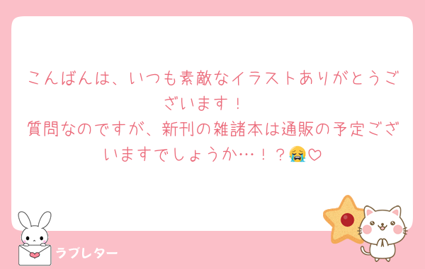 こんばんは、いつも素敵なイラストありがとうございます！
質問なのですが、新刊の雑諸本は通販の予定ございますでしょうか…！？😭