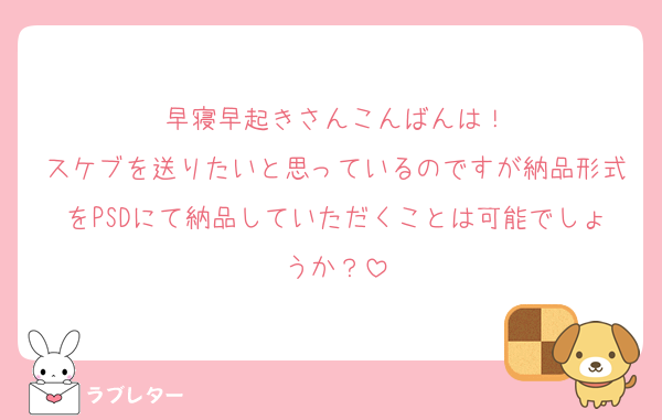 早寝早起きさんこんばんは！
スケブを送りたいと思っているのですが納品形式をPSDにて納品していただくことは可能でしょうか？