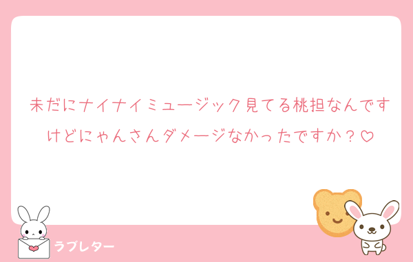 未だにナイナイミュージック見てる桃担なんですけどにゃんさんダメージなかったですか？