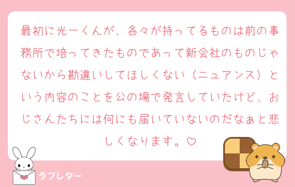最初に光一くんが、各々が持ってるものは前の事務所で培ってきたものであって新会社のものじゃないから勘違いしてほしくない（ニュアンス）という内容のことを公の場で発言していたけど、おじさんたちには何にも届いていないのだなぁと悲しくなります。