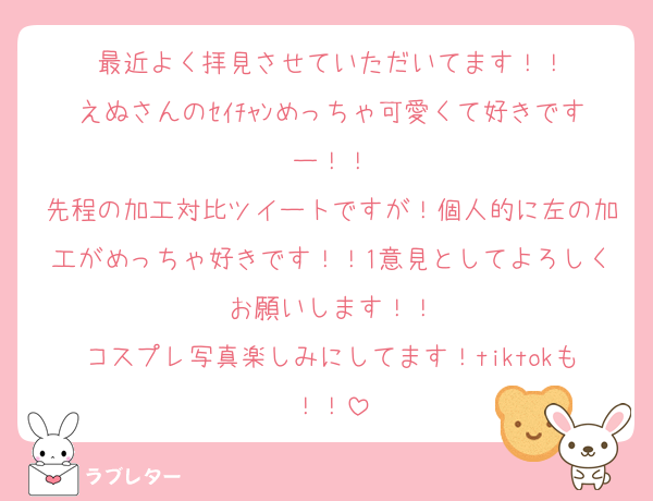 最近よく拝見させていただいてます！！
えぬさんのｾｲﾁｬﾝめっちゃ可愛くて好きですー！！
先程の加工対比ツイートですが！個人的に左の加工がめっちゃ好きです！！1意見としてよろしくお願いします！！
コスプレ写真楽しみにしてます！tiktokも！！