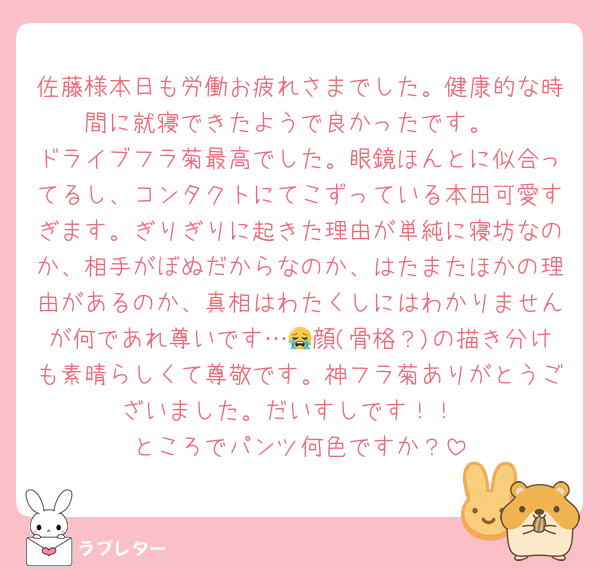 佐藤様本日も労働お疲れさまでした。健康的な時間に就寝できたようで良かったです。
ドライブフラ菊最高でした。眼鏡ほんとに似合ってるし、コンタクトにてこずっている本田可愛すぎます。ぎりぎりに起きた理由が単純に寝坊なのか、相手がぼぬだからなのか、はたまたほかの理由があるのか、真相はわたくしにはわかりませんが何であれ尊いです…😭顔(骨格？)の描き分けも素晴らしくて尊敬です。神フラ菊ありがとうございました。だいすしです！！
ところでパンツ何色ですか？