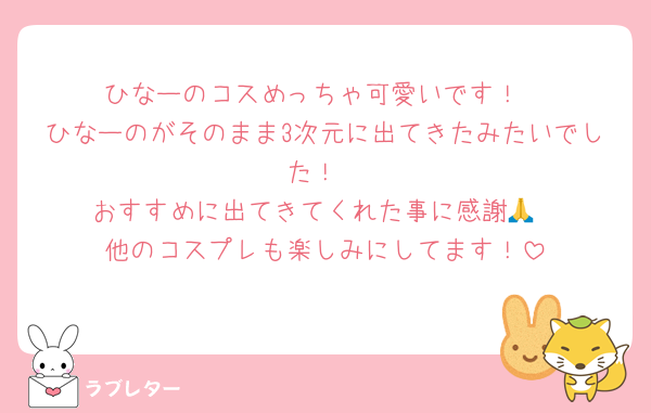 ひなーのコスめっちゃ可愛いです！
ひなーのがそのまま3次元に出てきたみたいでした！
おすすめに出てきてくれた事に感謝🙏
他のコスプレも楽しみにしてます！