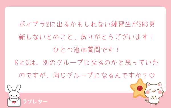 ボイプラ2に出るかもしれない練習生がSNS更新しないとのこと、ありがとうございます！
ひとつ追加質問です！
KとCは、別のグループになるのかと思っていたのですが、同じグループになるんですか？