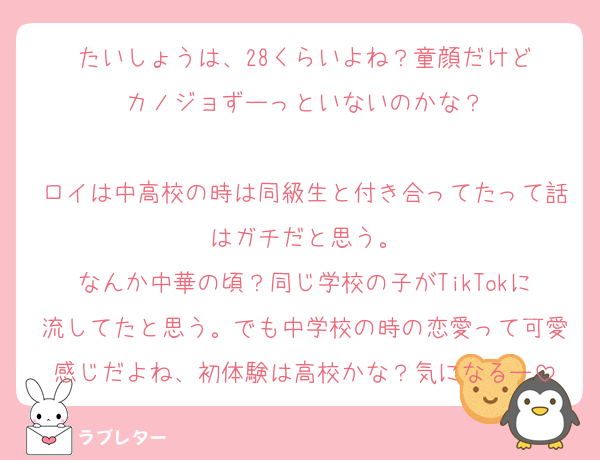 たいしょうは、28くらいよね？童顔だけど
カノジョずーっといないのかな？

ロイは中高校の時は同級生と付き合ってたって話はガチだと思う。
なんか中華の頃？同じ学校の子がTikTokに流してたと思う。でも中学校の時の恋愛って可愛感じだよね、初体験は高校かな？気になるー