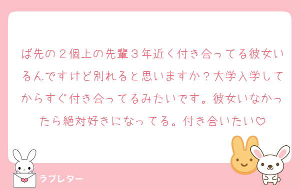 ば先の２個上の先輩３年近く付き合ってる彼女いるんですけど別れると思いますか？大学入学してからすぐ付き合ってるみたいです。彼女いなかったら絶対好きになってる。付き合いたい