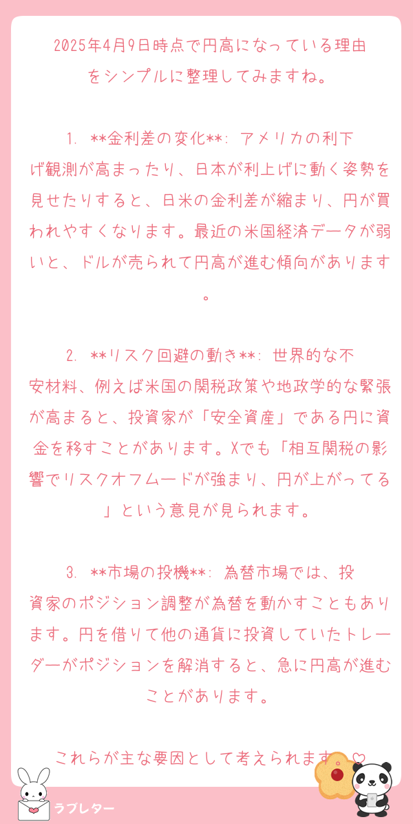 2025年4月9日時点で円高になっている理由をシンプルに整理してみますね。

1. **金利差の変化**: アメリカの利下げ観測が高まったり、日本が利上げに動く姿勢を見せたりすると、日米の金利差が縮まり、円が買われやすくなります。最近の米国経済データが弱いと、ドルが売られて円高が進む傾向があります。

2. **リスク回避の動き**: 世界的な不安材料、例えば米国の関税政策や地政学的な緊張が高まると、投資家が「安全資産」である円に資金を移すことがあります。Xでも「相互関税の影響でリスクオフムードが強まり、円が上がってる」という意見が見られます。

3. **市場の投機**: 為替市場では、投資家のポジション調整が為替を動かすこともあります。円を借りて他の通貨に投資していたトレーダーがポジションを解消すると、急に円高が進むことがあります。

これらが主な要因として考えられます。