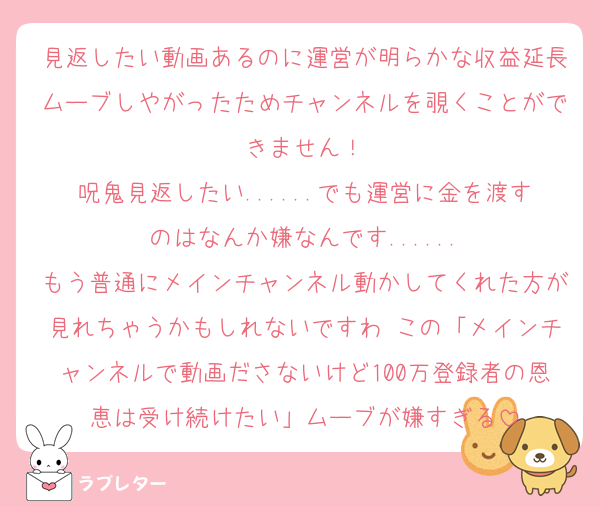 見返したい動画あるのに運営が明らかな収益延長ムーブしやがったためチャンネルを覗くことができません！
呪鬼見返したい......でも運営に金を渡すのはなんか嫌なんです......
もう普通にメインチャンネル動かしてくれた方が見れちゃうかもしれないですわ この「メインチャンネルで動画ださないけど100万登録者の恩恵は受け続けたい」ムーブが嫌すぎる