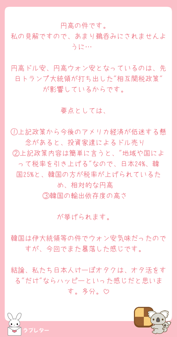 円高の件です。
私の見解ですので、あまり鵜呑みにされませんように…🥲

円高ドル安、円高ウォン安となっているのは、先日トランプ大統領が打ち出した"相互関税政策"が影響しているからです。

要点としては、

①上記政策から今後のアメリカ経済が低迷する懸念があると、投資家達によるドル売り
②上記政策内容は簡単に言うと、"地域や国によって税率を引き上げる"なので、日本24%、韓国25%と、韓国の方が税率が上げられているため、相対的な円高
③韓国の輸出依存度の高さ

が挙げられます。

韓国は伊大統領等の件でウォン安気味だったのですが、今回でまた暴落した感じです。

結論、私たち日本人けーぽオタクは、オタ活をする"だけ"ならハッピーといった感じだと思います。多分。