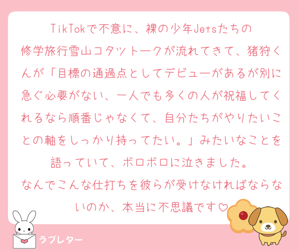 TikTokで不意に、裸の少年Jetsたちの修学旅行雪山コタツトークが流れてきて、猪狩くんが「目標の通過点としてデビューがあるが別に急ぐ必要がない、一人でも多くの人が祝福してくれるなら順番じゃなくて、自分たちがやりたいことの軸をしっかり持ってたい。」みたいなことを語っていて、ボロボロに泣きました。
なんでこんな仕打ちを彼らが受けなければならないのか、本当に不思議です