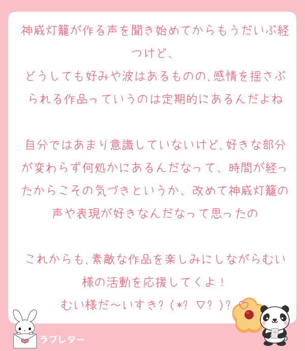 神威灯籠が作る声を聞き始めてからもうだいぶ経つけど、
どうしても好みや波はあるものの､感情を揺さぶられる作品っていうのは定期的にあるんだよね

自分ではあまり意識していないけど､好きな部分が変わらず何処かにあるんだなって、時間が経ったからこその気づきというか、改めて神威灯籠の声や表現が好きなんだなって思ったの

これからも､素敵な作品を楽しみにしながらむい様の活動を応援してくよ！
むい様だ～いすき⸜(*ˊ∇ˋ)⸝