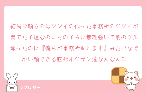 結局今頼るのはジジイの作った事務所のジジイが育てた子達なのにその子らに無理強いて前のグル奪ったのに『俺らが事務所助けます』みたいなでかい顔できる脳死オジサン達なんなん