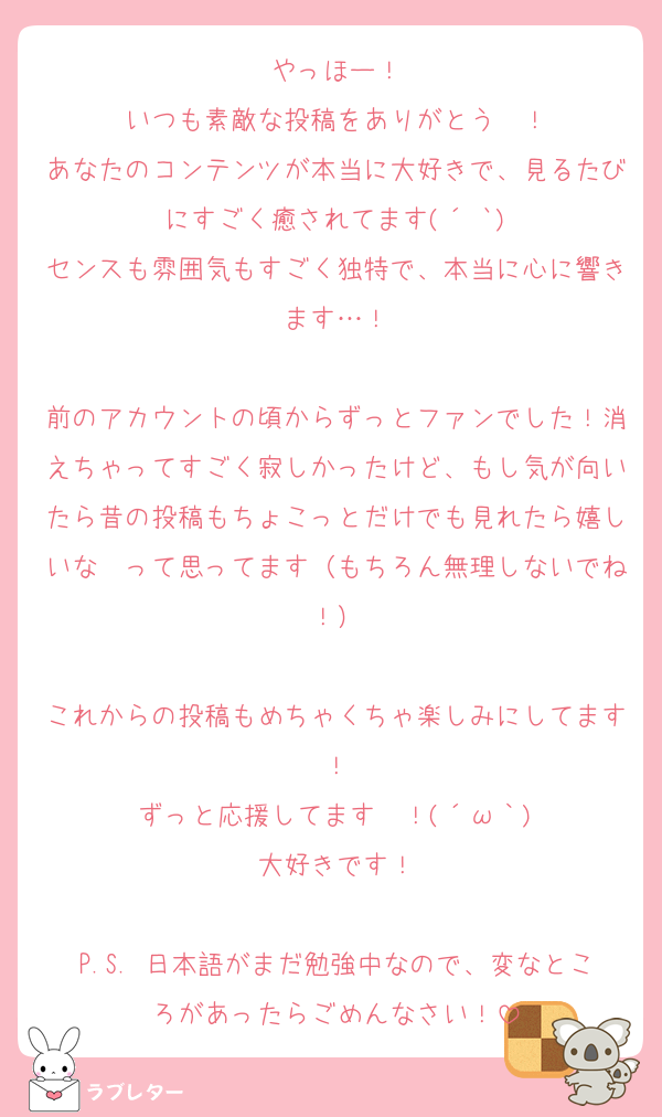 やっほー！
いつも素敵な投稿をありがとう〜！
あなたのコンテンツが本当に大好きで、見るたびにすごく癒されてます(´˘`)
センスも雰囲気もすごく独特で、本当に心に響きます…！

前のアカウントの頃からずっとファンでした！消えちゃってすごく寂しかったけど、もし気が向いたら昔の投稿もちょこっとだけでも見れたら嬉しいな〜って思ってます（もちろん無理しないでね！）

これからの投稿もめちゃくちゃ楽しみにしてます！
ずっと応援してます〜！(´ω｀)
大好きです！

P.S. 日本語がまだ勉強中なので、変なところがあったらごめんなさい！