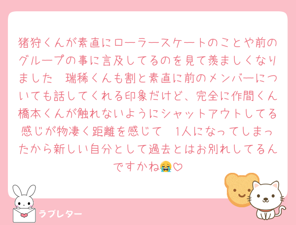 猪狩くんが素直にローラースケートのことや前のグループの事に言及してるのを見て羨ましくなりました🥲瑞稀くんも割と素直に前のメンバーについても話してくれる印象だけど、完全に作間くん橋本くんが触れないようにシャットアウトしてる感じが物凄く距離を感じて🥲1人になってしまったから新しい自分として過去とはお別れしてるんですかね😭