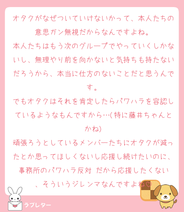 オタクがなぜついていけないかって、本人たちの意思ガン無視だからなんですよね。
本人たちはもう次のグループでやっていくしかないし、無理やり前を向かないと気持ちも持たないだろうから、本当に仕方のないことだと思うんです。
でもオタクはそれを肯定したらパワハラを容認しているようなもんですから…(特に藤井ちゃんとかね)
頑張ろうとしているメンバーたちにオタクが減ったとか思ってほしくないし応援し続けたいのに、事務所のパワハラ反対‼️だから応援したくない、そういうジレンマなんですよね